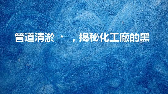 管道清淤，揭秘化工廠的黑暗角落！
